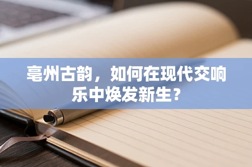 亳州古韵，如何在现代交响乐中焕发新生？