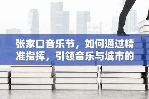 张家口音乐节，如何通过精准指挥，引领音乐与城市的和谐共鸣？