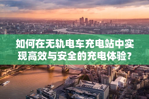 如何在无轨电车充电站中实现高效与安全的充电体验？