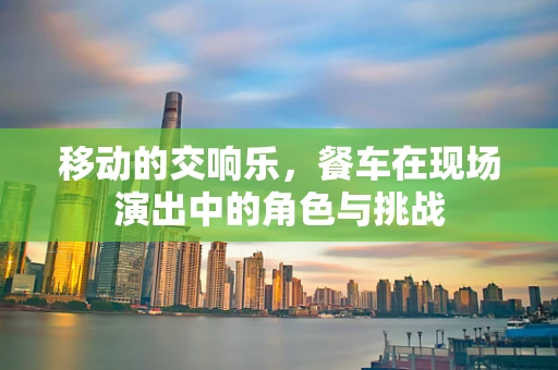 移动的交响乐，餐车在现场演出中的角色与挑战