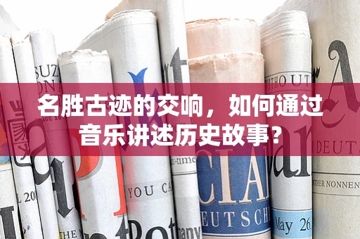 名胜古迹的交响，如何通过音乐讲述历史故事？