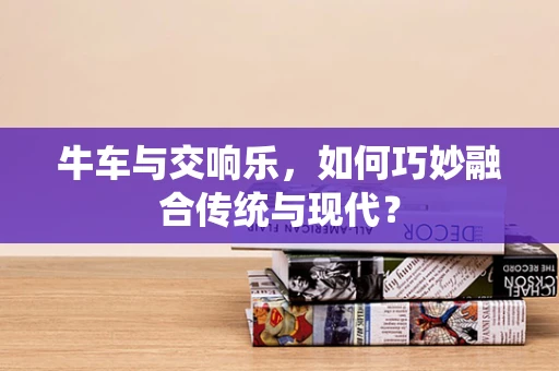 牛车与交响乐，如何巧妙融合传统与现代？