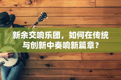 新余交响乐团，如何在传统与创新中奏响新篇章？