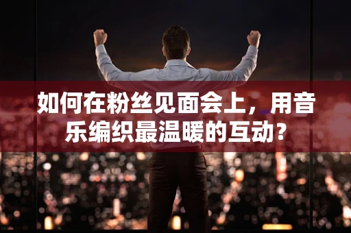 如何在粉丝见面会上，用音乐编织最温暖的互动？