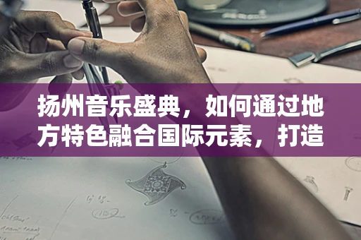 扬州音乐盛典，如何通过地方特色融合国际元素，打造独特音乐体验？