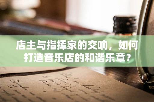 店主与指挥家的交响，如何打造音乐店的和谐乐章？