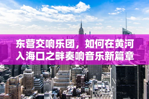 东营交响乐团，如何在黄河入海口之畔奏响音乐新篇章？