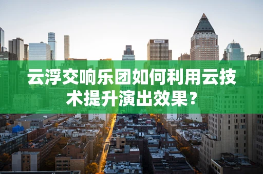 云浮交响乐团如何利用云技术提升演出效果？