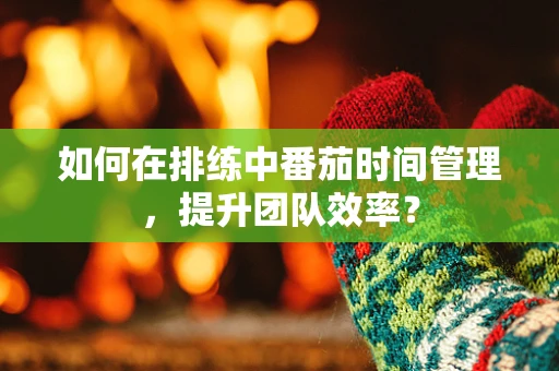 如何在排练中番茄时间管理，提升团队效率？
