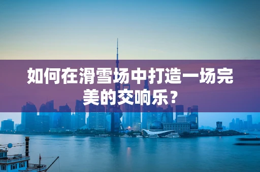 如何在滑雪场中打造一场完美的交响乐？