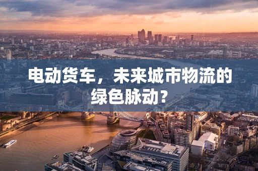 电动货车，未来城市物流的绿色脉动？