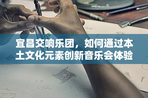宜昌交响乐团，如何通过本土文化元素创新音乐会体验？
