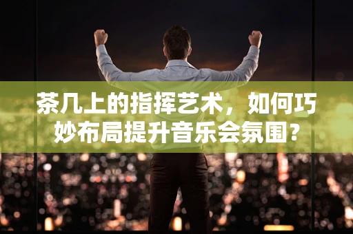 茶几上的指挥艺术，如何巧妙布局提升音乐会氛围？