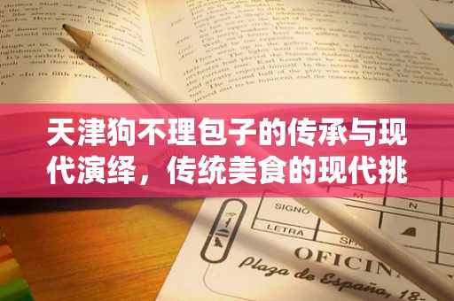 天津狗不理包子的传承与现代演绎，传统美食的现代挑战