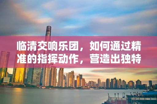临清交响乐团，如何通过精准的指挥动作，营造出独特的音乐氛围？