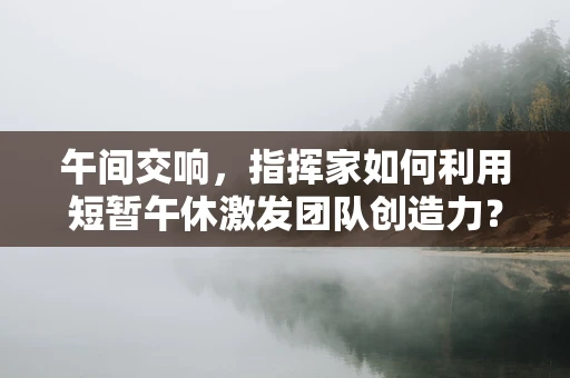 午间交响，指挥家如何利用短暂午休激发团队创造力？
