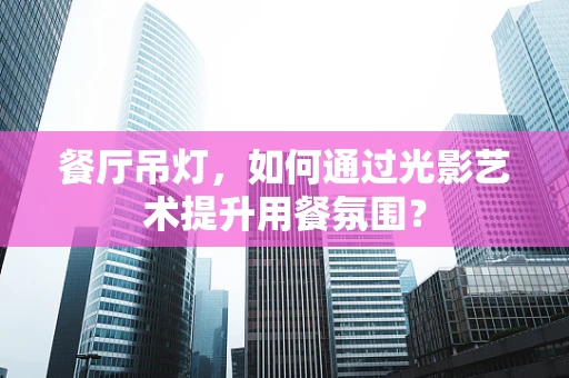 餐厅吊灯，如何通过光影艺术提升用餐氛围？