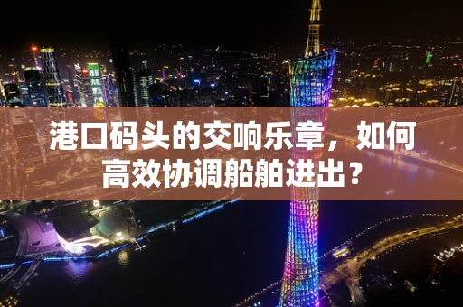 港口码头的交响乐章，如何高效协调船舶进出？