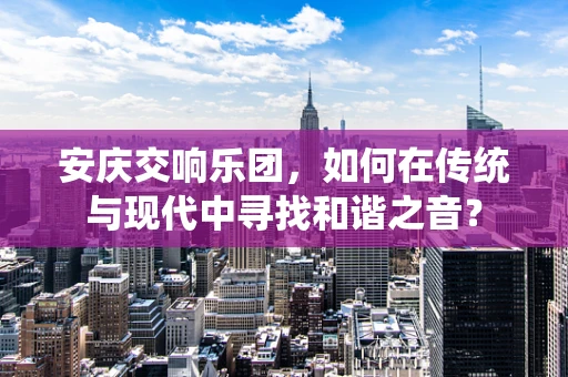 安庆交响乐团，如何在传统与现代中寻找和谐之音？