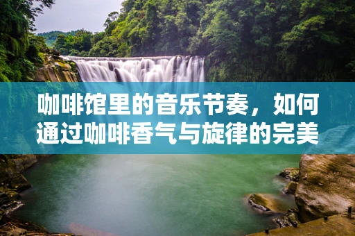 咖啡馆里的音乐节奏，如何通过咖啡香气与旋律的完美融合提升顾客体验？
