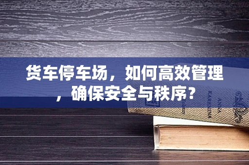 货车停车场，如何高效管理，确保安全与秩序？