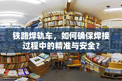 铁路焊轨车，如何确保焊接过程中的精准与安全？
