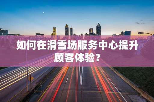 如何在滑雪场服务中心提升顾客体验？