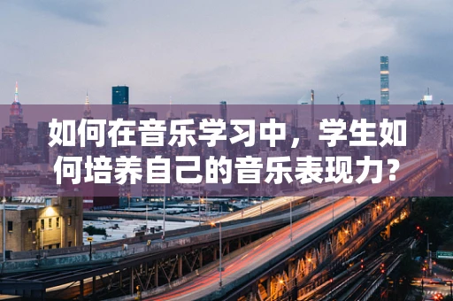 如何在音乐学习中，学生如何培养自己的音乐表现力？