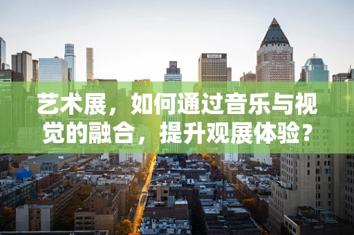 艺术展，如何通过音乐与视觉的融合，提升观展体验？