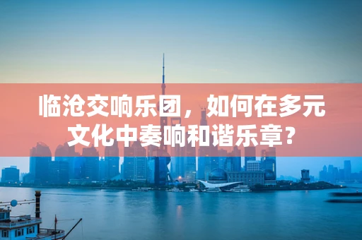 临沧交响乐团，如何在多元文化中奏响和谐乐章？
