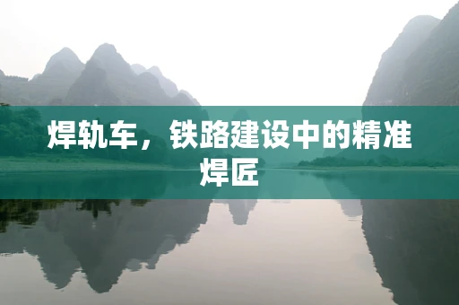 焊轨车，铁路建设中的精准焊匠
