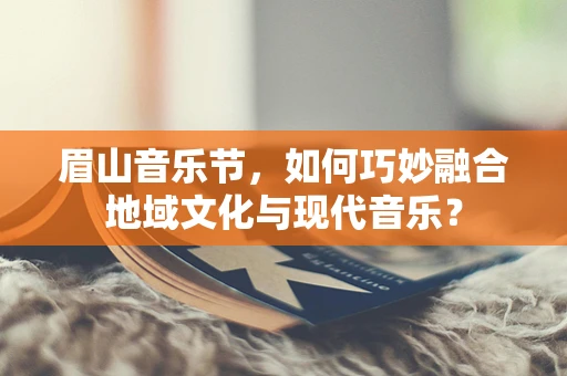 眉山音乐节，如何巧妙融合地域文化与现代音乐？