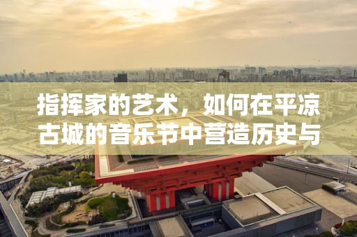 指挥家的艺术，如何在平凉古城的音乐节中营造历史与现代的和谐共鸣？