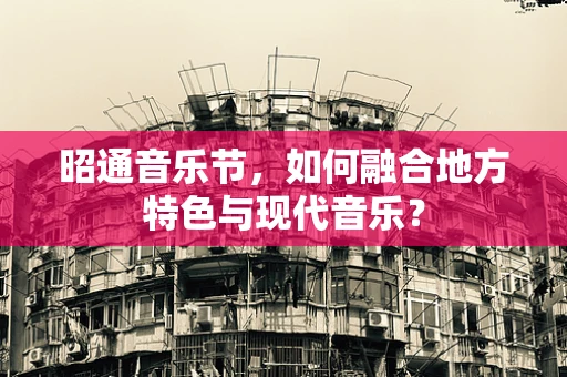 昭通音乐节，如何融合地方特色与现代音乐？