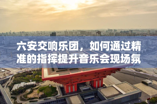 六安交响乐团，如何通过精准的指挥提升音乐会现场氛围？