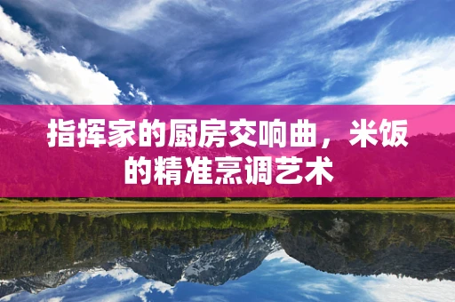 指挥家的厨房交响曲，米饭的精准烹调艺术