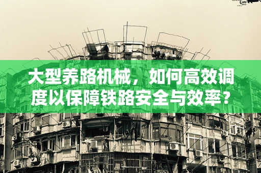 大型养路机械，如何高效调度以保障铁路安全与效率？