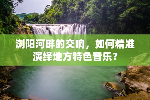 浏阳河畔的交响，如何精准演绎地方特色音乐？