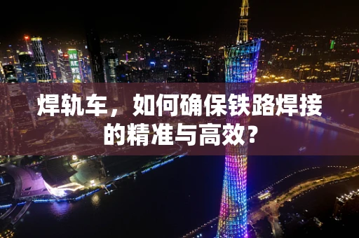 焊轨车，如何确保铁路焊接的精准与高效？