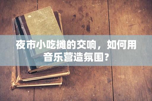 夜市小吃摊的交响，如何用音乐营造氛围？