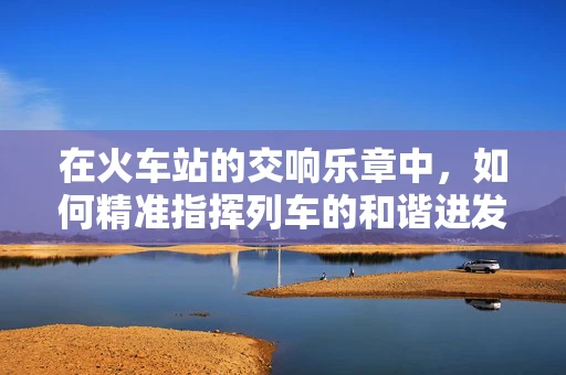 在火车站的交响乐章中，如何精准指挥列车的和谐进发？