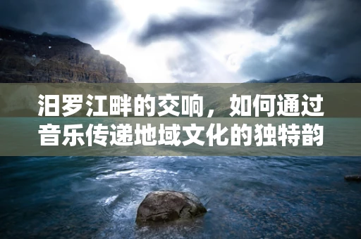 汨罗江畔的交响，如何通过音乐传递地域文化的独特韵味？