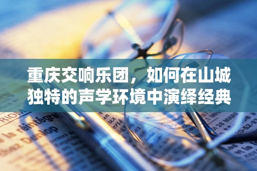 重庆交响乐团，如何在山城独特的声学环境中演绎经典？