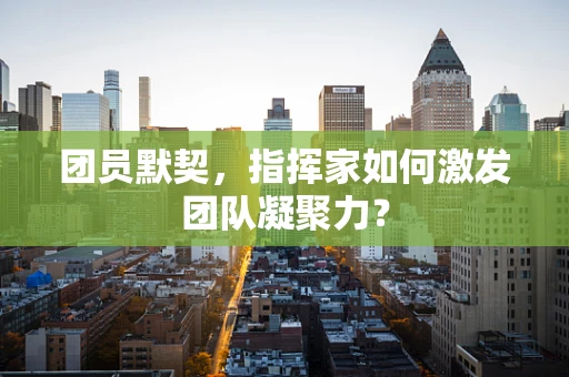 团员默契，指挥家如何激发团队凝聚力？