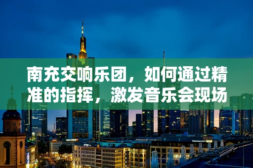 南充交响乐团，如何通过精准的指挥，激发音乐会现场的激情？