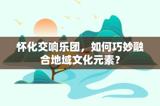 怀化交响乐团，如何巧妙融合地域文化元素？