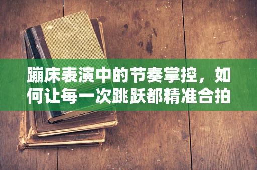 蹦床表演中的节奏掌控，如何让每一次跳跃都精准合拍？