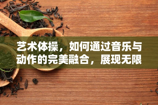 艺术体操，如何通过音乐与动作的完美融合，展现无限魅力？