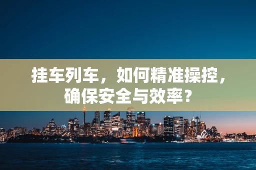 挂车列车，如何精准操控，确保安全与效率？