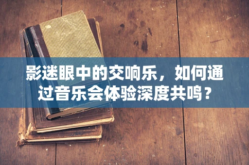 影迷眼中的交响乐，如何通过音乐会体验深度共鸣？